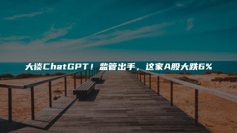 大谈ChatGPT！监管出手，这家A股大跌6%
